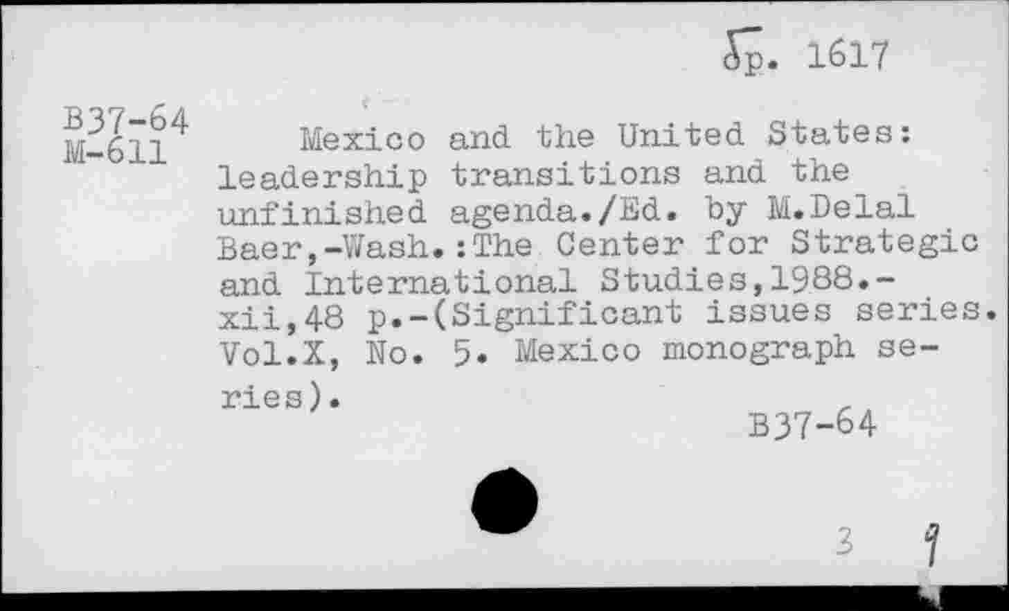 ﻿5p. 1617
B37-64
M-611
Mexico and the United States: leadership transitions and the unfinished agenda./Ed. by M.Delal Baer,-Wash.:The Center for Strategic and International Studies,1988.-xii,48 p.-(Significant issues series. Vol.X, No. 5. Mexico monograph se-
ries).
B37-64